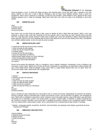 Receitas Internet 3 – N. Freitas
Coza de véspera o arroz, no dobro de vofogo de água, não mexendo para o arroz ficar bem solto, e guarde-o num sítio
fresco. Misture os ovos com o leite e 30g de manteiga e leve ao fogo numa frigideira grande. Corte a carne em
bocadinhos, assim como o presunto ou o fiambre, e junte aos ovos mexidos. Junte também o arroz, depois de frito numa
frigideira pequena com o resto da manteiga. Mexa tudo muito bem com mais as nozes e as amêndoas e sirva bem
quente.
265

ARROZ DE ALHO

arroz
2 dentes de alho
bastante azeite
um pouco de óleo.
Num tacho com um bom fundo de azeite e óleo, pique os dentes de alho e deixe fritar até alourar. Deite o arroz que
pretende, e, deixe-o fritar muito bem mexendo de vez em quando, para o arroz fritar por todo. Quando achar que está
bem frito, junte água bem quente, tempere e deixe cozer (cuidado que o arroz tem tendência a saltar). Acrescente água se
achar que deve, pois fica um arroz bastante solto e branco (isso deve-se ao arroz ter sido primeiro bem frito). Acompanhe
com ervilhas cozidas à parte, e com um prato de carne ou peixe.
266

ARROZ NATALINO LIGHT

2 xícaras de chá de chá de arroz limpo e lavado
1 colher de sopa de óleo vegetal
1 colher de chá de margarina light
1/2 cebola ralada
4 xícaras de chá de chá de água
1 xícara de cogumelos em lâminas
150g de queijo ralado grosso (ou ricota cremosa)
1 xícara de espinafres cozidos picados
1/2 xícara de chá de leite desnatado
sal a gosto.
Ponha numa panela não aderente o óleo e a margarina, junte a cebola e refogue-a. Acrescente o arroz e refogue-o até
que seque. Junte a água. Depois de 5 minutos de fervura, acrescente os cogumelos e os espinafres e deixe cozinhar até
que o arroz esteja macio. Antes de desligar o fogo, junte o leite e o queijo ralado. Misture bem com um garfo. Nota: Em
vez de usar queijo e leite, experimente usar requeijão light.
267

SANTOLA RECHEADA

1 santola *
4 colheres de sopa de maionese
1 ovo cozido
1 colher de sopa de picles picados
1 colher de café de molho inglês
1 colher de chá de mostarda
1 colher de sopa de whisky (ou conhaque)
sal
pimenta
pimenta vermelha.
Coza a santola em água temperada com sal durante mais ou menos 20 minutos (dependendo do tamanho da santola).
Escorra a santola, abra-a e aproveite todo o liquido que escorrer e tudo o que se encontra na cabeça, com excepção do
saco. Retire toda a cartilagem e aproveite a carne, inclusive a carne das patas maiores. Ligue então tudo o que aproveitou
da santola com a maionese, e junte o ovo cozido picado, os picles, o molho inglês, a mostarda, o whisky e tempere com
sal, pimenta e pimenta vermelha. Lave muito bem a carapaça da santola e encha-a com o preparado anterior. Enfeite
com ovo cozido picado, salsa picada e picles. Sirva a santola bem fria, acompanhada de pão torrado e manteiga.
* Santola - caranguejo grande, comestível, da família dos Cancrídeos, de carapaça muito áspera, guarnecida de picos,
freqüente em Portugal.
268

AMÊIJOAS À BULHÃO PATO

1kg de amêijoas
2 colheres de sopa de azeite
2 dentes de alho
1 molho de coentros
sal
pimenta
1 limão.

95

 