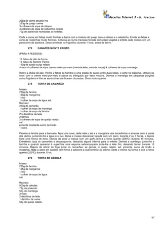 Receitas Internet 3 – N. Freitas
225g de carne assada fria
230g de queijo creme
3 colheres de sopa de rábano
3 colheres de sopa de cebolinho picado
70g de azeitonas recheadas ás rodelas.
Corte a carne em fatias muito fininhas e barre com a mistura do queijo com o rábano e o cebolinho. Enrole as fatias e
corte às rodelinhas muito fininhas. Coloque-as numa travessa forrada com papel vegetal e enfeite cada rodela com um
pedacinho de azeitona. Deixe arrefecer no frigorifico durante 1 hora, antes de servir.
273

CANAPÉS MONTE CRISTO

(PARA 4 PESSOAS)
16 fatias de pão de forma
16 fatias de fiambre Parma
110g de queijo suíço ralado
4 ovos 4 colheres de sopa creme meio-por-meio (metade leite, metade natas) 4 colheres de sopa manteiga.
Retire a côdea do pão. Ponha 2 fatias de fiambre e uma pitada de queijo entre duas fatias, e corte na diagonal. Misture os
ovos com o creme meio-por-meio e passe os triângulos por essa mistura. Derreta a manteiga em pequenas porções
numa frigideira e frite as sanduíches até ficarem douradas. Sirva muito quente.
274

TORTA DE CAMARÃO

Massa:
250g de farinha
125g de margarina
1 ovo
1 colher de sopa de água sal.
Recheio:
250g de camarão
1 colher de sopa de manteiga
1 colher de sopa de farinha
2,5 decilitros de leite
2 gemas
2 colheres de sopa de queijo ralado
sal
pimenta mostarda sumo de limão
1 clara.
Peneire a farinha para a bancada, faça uma cova, deite nela o sal e a margarina aos bocadinhos e amasse com a ponta
dos dedos, juntando-lhe a água e o ovo. Deixe a massa descansar tapada com um pano, durante 2 ou 3 horas, e depois
forre uma forma de torta. Depois de picar a massa com um garfo leve-a a forno quente (200ºC) durante 15 minutos.
Entretanto coza os camarões e descasque-os, deixando alguns inteiros para o enfeite. Derreta a manteiga, junte-lhe a
farinha e quando aparecer à superfície uma espuma esbranquiçada junte-lhe o leite frio, deixando ferver durante 10
minutos. Depois de retirar do fogo junte os camarões, as gemas, o queijo ralado, sal, pimenta, sumo de limão e
mostarda. Bata a clara em castelo bem firme e adicione-a suavemente ao creme. Deite o creme na forma e leve a forno
quente (200ºC) durante 10 m.
275

TORTA DE CEBOLA

Massa:
250g de farinha
125g de margarina
1 ovo
1 colher de sopa de água
sal.
Recheio:
500g de cebolas
75g de presunto
50g de manteiga
3 ovos
2 decilitros de leite
1 decilitro de natas
50g de queijo ralado.

97

 