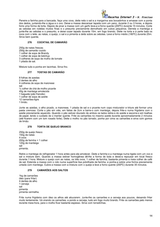 Receitas Internet 3 – N. Freitas
Peneire a farinha para a bancada, faça uma cova, deite nela o sal e a margarina aos bocadinhos e amasse com a ponta
dos dedos, juntando-lhe a água e o ovo. Deixe a massa descansar tapada com um pano, durante 2 ou 3 horas, e depois
forre uma forma de torta. Depois de picar a massa com um garfo leve-a a forno quente (200ºC) durante 15 minutos. Corte
as cebolas em rodelas muitos finas e o presunto previamente demolhado em cubos pequenos. Derreta a manteiga e
junte-lhe as cebolas e o presunto, e deixe cozer tapado durante 15m. em fogo brando. Deite na torta e à parte bata os
ovos com o leite, as natas, o queijo, o sal e a pimenta e deite sobre as cebolas. Leve a forno médio (180ºC) durante 25m.
Sirva bem quente.
276

COCKTAIL DE CAMARÃO

250g de natas frescas
250g de camarão cozido
1 colher de sopa de Brandy
1 colher de sopa de ketchup
3 colheres de sopa de molho de tomate
1 pitada de sal.
Misture tudo e ponha em tacinhas. Sirva frio.
277

TOSTAS DE CAMARÃO

8 folhas de azedas
2 dentes de alho
4 colheres de sopa de maionese
sal
½ colher de chá de molho picante
45g de manteiga amolecida
1 baguete (pão francês)
1 colher de sopa de azeite
12 camarões-tigre
1 limão.
Junte as azedas, o alho picado, a maionese, 1 pitada de sal e o picante num copo misturador e triture até formar uma
pasta cremosa. Corte o pão em viés, em fatias de 2cm e barre-o com manteiga, depois frite-o numa frigideira com o
azeite previamente aquecido. Quando o pão estiver dourado de ambos os lados retire-o do azeite e escorra-o em toalhas
de papel, tendo o cuidado de o manter quente. Frite os camarões no mesmo azeite durante aproximadamente 2 minutos
(até ficarem com um tom rosado forte). Deite o molho no pão torrado, ponha por cima os camarões e sirva com gomos
de limão.
278

TORTA DE QUEIJO BRANCO

250g de queijo fresco
150g de natas
4 ovos
200g de farinha + 1 colher
120g de manteiga
sal
pimenta.
Retire a manteiga do refrigerador 1 hora antes para ela amolecer. Deite a farinha e a manteiga numa tigela com um ovo e
sal e misture bem. Quando a massa estiver homogênea dê-lhe a forma de bola e deixe-a repousar em local fresco
durante 1 hora. Misture o queijo com as natas, os três ovos, 1 colher de farinha, bastante pimenta e meia colher de café
de sal. Estenda a massa com o rolo numa superfície lisa polvilhada de farinha, e ponha-a sobre uma forma previamente
untada com manteiga. Cubra a massa com a mistura com o queijo e leve a forno quente (200ºC) durante 35 minutos.
279

CAMARÕES AOS SALTOS

1kg de camarões
óleo (para fritar)
4 dentes de alho
1 cerveja
sal
pimenta
pimenta vermelha.
Frite numa frigideira com óleo os alhos até alourarem. Junte-lhe os camarões e a cerveja aos poucos, deixando fritar
muito lentamente. Vá virando os camarões, e pondo a cerveja, tudo em fogo muito brando. Frite os camarões pelo menos
durante meia-hora, para o molho ficar bastante espesso. Sirva com torradinhas.

98

 
