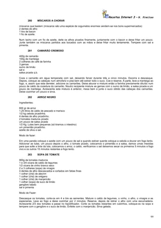 Receitas Internet 3 – N. Freitas
280

MÍSCAROS A CHORAR

míscaros que bastem (míscaros são uma espécie de cogumelos enormes vendem-se nos bons supermercados)
2 dentes de alho
1 tira de bacon
1 fio de azeite.
Num tacho com um fio de azeite, deite os alhos picados finamente, juntamente com o bacon e deixe fritar um pouco.
Junte também os míscaros partidos aos bocados com as mãos e deixe fritar muito lentamente. Tempere com sal e
pimenta.
281

CAMARÃO CREMOSO

400g de camarão
100g de manteiga
2 colheres de café de farinha
3 gemas
sumo de limão
sal e
salsa picada q.b.
Coza o camarão em água temperada com sal, deixando ferver durante três a cinco minutos. Escorra e descasque.
Depois, coloque as cabeças num almofariz e pise bem até extrair todo o suco. Coe e reserve. À parte, leve a manteiga ao
fogo, e, assim que esta derreter, adicione os camarões. Deixe alourar e misture então a farinha previamente diluído num
pouco de caldo da cozedura do camarão. Noutro recipiente misture as gemas com o sumo de limão, a salsa picada e um
pouco de manteiga. Acrescenta esta mistura à anterior, mexa bem e junte o suco obtido das cabeças dos camarões.
Deixe cozinhar um pouco e sirva.
282

ARROZ NEGRO

Ingredientes:
600 gr de arroz
1,25 litros de caldo de pescado e marisco
1/2 kg cebola picadinha.
4 dentes de alho picadinho.
2 tomates maduros picado
um pouco de salsa picada
1/2 Kg. Lulas bem pequenas (só tiramos o intestino)
um pimentão picadinho.
azeite de oliva e sal.
Modo de fazer:
Em uma panela coloque o azeite com um pouco de sal e quando estiver quente coloque a cebola a dourar em fogo lento.
Adicionar as lulas, um pouco depois o alho, o tomate picado, colocamos o pimentão e a salsa, damos umas mexidas
para que solte a tinta da lula, colocamos o arroz, o caldo, verificamos o sal deixamos secar os primeiros 5 minutos a fogo
vivo e os outros 15 minutos restantes a fogo lento.
283

SOPA DE TOMATE

900g de tomates maduros
1 e 3/4 xícara de caldo de legumes
1/2 xícara de vinho branco seco
2 a 3 colheres (sopa) de vinagre
4 dentes de alho descascados e cortados em fatias finas
1 colher (chá) de alecrim
1 colher (chá) de orégano
1 colher (chá) de manjericão
1 colher (sopa) de suco de limão
gengibre ralado
sal e pimenta
Modo de Fazer:
Descasque os tomates, corte-os em 4 e tire as sementes. Misture o caldo de legumes, o vinho, o alho, o vinagre e as
especiarias. Leve ao fogo e deixe cozinhar por 2 minutos. Reserve, depois de retirar o alho com uma escumadeira.
Acrescente 2/3 dos tomates e passe no liqüidificador. Corte os tomates restantes em cubinhos, coloque-os na sopa e
tempere com o gengibre e o suco de limão. Enfeite com o manjericão. Sirva gelada.

99

 