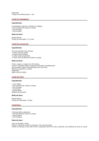 Engarrafar.
Tempo de envelhecimento: 1 ano.


LICOR DE CARAMBOLA

Ingredientes:

8   carambolas maduras, cortadas em pedaços
1   litro de álcool de cereais ou pinga
1   litro de água
1   kg de açúcar

Modo de fazer:

Receita básica
Tempo de maceração: 3 a 5 dias


LICOR DE CHOCOLATE

Ingredientes:

40 g de chocolate meio amargo.
1 xícara (chá) de açúcar
2 xícaras (chá) de água
½ colher (chá) de baunilha
1 xícara (chá) de álcool de cereais ou pinga

Modo de fazer:

Ferver a água e o açúcar por 20 minutos.
Juntar o chocolate ralado, mexendo até derreter completamente
(se necessário, bater no liquidificador para ficar liso).
Misturar a baunilha e o álcool.
Engarrafar.
Agitar antes de beber.


LICOR DE COCO

Ingredientes:

1 coco ralado
1 litro de álcool de cereais ou pinga
1 litro de água
1 kg de água
1 kg de açúcar
Essência de baunilha.

Modo de fazer:

Receita básica.
Tempo de maceração: 10 dias.


COINTREAU

Ingredientes:

3   laranjas bahia, pequenas.
1   litro de álcool de cereais ou pinga.
1   kg de açúcar.
1   litro de água.

Modo de fazer:

Lavar as laranjas e secar.
Colocar o álcool de cereais ou pinga em vidro de boca larga.
Colocar as laranjas numa rede ou filó e suspender dentro do vidro, deixando uma distância de mais ou menos
 