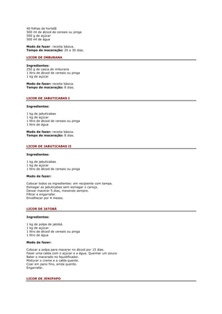40 folhas de hortelã
500 ml de álcool de cereais ou pinga
500 g de açúcar
500 ml de água

Modo de fazer: receita básica.
Tempo de maceração: 20 a 30 dias.

LICOR DE IMBURANA

Ingredientes:
250 g de casca de imburana
1 litro de álcool de cereais ou pinga
1 kg de açúcar

Modo de fazer: receita básica.
Tempo de maceração: 8 dias.


LICOR DE JABUTICABAS I

Ingredientes:

1   kg de jabuticabas
1   kg de açúcar
1   litro de álcool de cereais ou pinga
1   litro de água

Modo de fazer: receita básica.
Tempo de maceração: 8 dias.


LICOR DE JABUTICABAS II

Ingredientes:

1 kg de jabuticabas
1 kg de açúcar
1 litro de álcool de cereais ou pinga

Modo de fazer:

Colocar todos os ingredientes: em recipiente com tampa.
Esmagar as jabuticabas sem esmagar o caroço.
Deixar macerar 5 dias, mexendo sempre.
Filtrar e engarrafar.
Envelhecer por 4 meses.


LICOR DE JATOBÁ

Ingredientes:

1   kg de polpa de jatobá.
1   kg de açúcar.
1   litro de álcool de cereais ou pinga
1   litro de água

Modo de fazer:

Colocar a polpa para macerar no álcool por 15 dias.
Fazer uma calda com o açúcar e a água. Queimar um pouco
Bater o macerado no liquidificador.
Misturar o creme e a calda quente.
Coar em pano fino, ainda quente.
Engarrafar.


LICOR DE JENIPAPO
 
