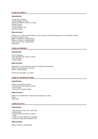 LICOR DE LIMÃO II

Ingredientes:

4 ovos (bem lavados)
7 limões galego ou tahiti
500 ml de álcool de cereais ou pinga
Canela em pau
Cravos-da-índia
1 xícara (chá) de mel
500 ml de calda

Modo de fazer:

Colocar em um vidro de boca larga os ovos inteiros e sobre eles espremer o uso de limões (o limão
do açúcar para dar a cor.
Bater o macerado no liquidificador.
Misturar o creme e a calda quente.
Coar em pano fino, ainda quente.
Engarrafar.


LICOR DE JENIPAPO

Ingredientes:

5   ou 6 jenipapos.
1   litro de álcool de cereais ou pinga
1   litro de água
1   kg de açúcar

Modo de fazer:

Descascar, tirar as sementes, cortar em pedaços os jenipapos.
Colocar para maceração no álcool.
Seguir a receita básica.

Tempo de maceração: 3 a 5 dias.


LICOR DE LARANJA DA TERRA

Ingredientes:

Cascas de 2 laranjas da terra
1 litro de álcool de cereais ou pinga
1 kg de açúcar
½ kg de noz-moscada ralada

Modo de fazer:

Misturar os ingredientes e deixar em maceração por 2 dias.
Filtrar.
Engarrafar.


LICOR DE LEITE I

Ingredientes:

1   litro de leite fervido, frio e sem nata
1   kg de açúcar
1   litro de álcool de cereais ou pinga
1   limão
1   colher (chá) de essência de baunilha
4   colheres (sopa) de chocolate em pó

Modo de fazer:

Misturar todos os ingredientes.
 