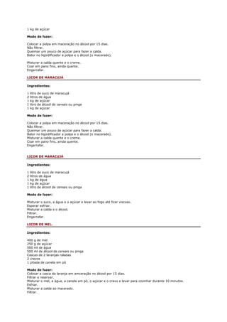 1 kg de açúcar

Modo de fazer:

Colocar a polpa em maceração no álcool por 15 dias.
Não filtrar.
Queimar um pouco de açúcar para fazer a calda.
Bater no liqüidificador a polpa e o álcool (o macerado).

Misturar a calda quente e o creme.
Coar em pano fino, ainda quente.
Engarrafar.

LICOR DE MARACUJÁ

Ingredientes:

1   litro de suco de maracujá
2   litros de água
1   kg de açúcar
1   litro de álcool de cereais ou pinga
1   kg de açúcar

Modo de fazer:

Colocar a polpa em maceração no álcool por 15 dias.
Não filtrar.
Queimar um pouco de açúcar para fazer a calda.
Bater no liqüidificador a polpa e o álcool (o macerado).
Misturar a calda quente e o creme.
Coar em pano fino, ainda quente.
Engarrafar.


LICOR DE MARACUJÁ

Ingredientes:

1   litro de suco de maracujá
2   litros de água
1   kg de água
1   kg de açúcar
1   litro de álcool de cereais ou pinga

Modo de fazer:

Misturar o suco, a água e o açúcar e levar ao fogo até ficar viscoso.
Esperar esfriar.
Misturar a calda e o álcool.
Filtrar.
Engarrafar.

LICOR DE MEL.

Ingredientes:

400 g de mel
250 g de açúcar
500 ml de água
500 ml de álcool de cereais ou pinga
Cascas de 2 laranjas raladas
2 cravos
1 pitada de canela em pó

Modo de fazer:
Colocar a casca da laranja em amceração no álcool por 15 dias.
Filtrar e reservar.
Misturar o mel, a água, a canela em pó, o açúcar e o cravo e levar para cozinhar durante 10 minutos.
Esfriar.
Misturar a calda ao macerado.
Filtrar.
 