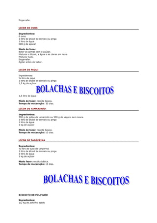Engarrafar.


LICOR DE OVOS

Ingredientes:
6 ovos
1 litro de álcool de cereais ou pinga
1 litro de água
600 g de açúcar

Modo de fazer:
Bater as gemas com o açúcar.
Misturar o álcool, a água e as claras em neve.
Misturar tudo.
Engarrafar.
Agitar antes de beber.


LICOR DE PEQUI

Ingredientes:
½ litro de piqui
1 litro de álcool de cereais ou pinga
1,5 kg de açúcar




1,5 litro de água

Modo de fazer: receita básica.
Tempo de maceração: 30 dias.

LICOR DE TAMARINDO

Ingredientes:
300 g de polpa de tamarindo ou 500 g de vagens sem casca.
1 litro de álcool de cereais ou pinga
1 litro de água
1 kg de açúcar

Modo de fazer: receita básica.
Tempo de maceração: 10 dias.


LICOR DE TANGERINA

Ingredientes:
½ litro de suco de tangerina
1 litro de álcool de cereais ou pinga
1 litro de água
1 kg de açúcar

Modo fazer: receita básica.
Tempo de maceração: 10 dias.




BISCOITO DE POLVILHO

Ingredientes:
1/2 kg de polvilho azedo
 