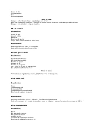 1 copo de óleo
2 copos de água
1ovo
1 colherinha de sal

                                               Modo de fazer
Coloque 1 colher de polvilho e 1 copo de água para ferver.
Após virar uma goma, acrescente o restante do polvilho em um bacia mais o óleo e a água até ficar mole.
Coloque o ovo, bata bem, e faça os biscoitos.


PALITO FRANCÊS

Ingredientes:

1 copo de leite
1 cebola média
Alho e sal
2 colheres de queijo
2 ovos, sal a gosto e farinha até dar o ponto.

Modo de fazer:

Bata no liqüidificador todos os ingredientes.
Junte a farinha, corte bem fininho e frite.


BOLO DE QUEIJO FRITO

Ingredientes:

1   prato de polvilho doce
1   prato de queijo ralado
1   colher de açúcar
1   pitada de sal
1   colher de margarina
3   a 4 ovos, ou até que dê liga na massa
1   e 1/2 colher de fermento em pó

                                                 Modo de fazer:

Misture todos os ingredientes, amasse, dê a forma e frite em óleo quente.


BOLACHA DE FUBÁ


Ingredientes:

6   ovos
2   xícaras de açúcar
2   xícaras de fubá
2   xícaras de margarina derretida
2   colheres de trigo até dar ponto


Modo de fazer:

Misture os ovos com o açúcar, o polvilho, o fubá e a margarina derretida.
Junte o fermento em pó e o trigo. Amasse bem, passe na máquina e asse em forno com temperatura de 180°C.


BOLACHA CHAMPANHE

Ingredientes:

4 ovos
200 gramas de maisena
400 gramas de açúcar
1 xícara de leite
2 colheres de sopa de sal amoníaco
2 colheres de sopa de fermento em pó
 