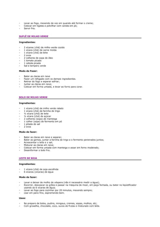 -   Levar ao fogo, mexendo de vez em quando até formar o creme;
-   Colocar em tigelas e polvilhar com canela em pó;
-   Servir frio.


SUFLÊ DE MILHO VERDE

Ingredientes:

-   2 xícaras (chá) de milho verde cozido
-   1 xícara (chá) de carne moída
-   1 xícara (chá) de leite
-   2 ovos
-   2 colheres de sopa de óleo
-   1 tomate picado
-   1 cebola picada
-   Sal e tempero verde

Modo de Fazer:

-   Bater as claras em neve
-   Fazer um refogado com os demais ingredientes.
-   Retirar do fogo e esperar esfriar;
-   Juntar as claras em neve;
-   Colocar em forma untada, e levar ao forno para corar.



BOLO DE MILHO VERDE

Ingredientes:

-   1 xícara (chá) de milho verde ralado
-   1 xícara (chá) de farinha de trigo
-   ½ xícara (chá) de leite
-   ½ xícara (chá) de açúcar
-   2 colheres (sopa) de manteiga
-   1 colher (sopa) de fermento em pó
-   1 pitada de sal
-   2 ovos

Modo de fazer:

-   Bater as claras em neve e separar;
-   Bater as gemas, juntar a farinha de trigo e o fermento peneirados juntos;
-   Acrescentar o leite e o sal;
-   Misturar as claras em neve;
-   Colocar em forma untada com manteiga e assar em forno moderado;
-   Desenformar o bolo frio.


LEITE DE SOJA

Ingredientes:

-   1 xícara (chá) de soja escolhida
-   6 xícaras (xícaras) de água

Modo de fazer:

-   Lavar e deixar de molho de véspera (não é necessário medir a água);
-   Escorrer, descascar os grãos e passar na máquina de moer, em peça fechada, ou bater no liqüidificador
    usando as 6 xícaras de água;
-   Levar ao fogo para cozinhar por 20 minutos, mexendo sempre;
-   coar em pano fino, espremendo bem.

Usos:

-   No preparo de bolos, pudins, mingaus, cremes, sopas, molhos, etc;
-   Com groselha, chocolate, coco, sucos de frutas e misturado com leite.
 