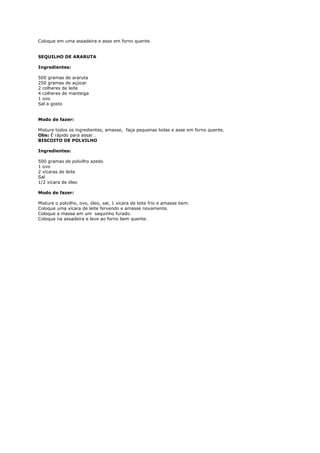 Coloque em uma assadeira e asse em forno quente.


SEQUILHO DE ARARUTA

Ingredientes:

500 gramas de araruta
250 gramas de açúcar
2 colheres de leite
4 colheres de manteiga
1 ovo
Sal a gosto


Modo de fazer:

Misture todos os ingredientes, amasse, faça pequenas bolas e asse em forno quente.
Obs: É rápido para assar .
BISCOITO DE POLVILHO

Ingredientes:

500 gramas de polvilho azedo
1 ovo
2 xícaras de leite
Sal
1/2 xícara de óleo

Modo de fazer:

Misture o polvilho, ovo, óleo, sal, 1 xícara de leite frio e amasse bem.
Coloque uma xícara de leite fervendo e amasse novamente.
Coloque a massa em um saquinho furado.
Coloque na assadeira e leve ao forno bem quente.
 
