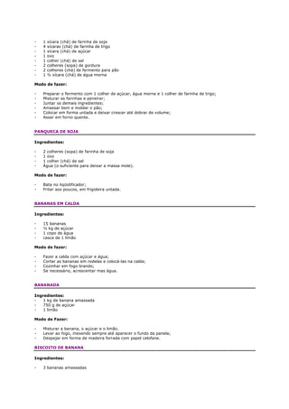 -   1   xícara (chá) de farinha de soja
-   4   xícaras (chá) de farinha de trigo
-   1   xícara (chá) de açúcar
-   1   ovo
-   1   colher (chá) de sal
-   2   colheres (sopa) de gordura
-   2   colheres (chá) de fermento para pão
-   1   ½ xícara (chá) de água morna

Modo de fazer:

-   Preparar o fermento com 1 colher de açúcar, água morna e 1 colher de farinha de trigo;
-   Misturar as farinhas e peneirar;
-   Juntar os demais ingredientes;
-   Amassar bem e moldar o pão;
-   Colocar em forma untada e deixar crescer até dobrar de volume;
-   Assar em forno quente.


PANQUECA DE SOJA

Ingredientes:

-   2 colheres (sopa) de farinha de soja
-   1 ovo
-   1 colher (chá) de sal
-   Água (o suficiente para deixar a massa mole).

Modo de fazer:

-   Bata no liqüidificador;
-   Fritar aos poucos, em frigideira untada.


BANANAS EM CALDA

Ingredientes:

-   15 bananas
-   ½ kg de açúcar
-   1 copo de água
-   casca de 1 limão

Modo de fazer:

-   Fazer a calda com açúcar e água;
-   Cortar as bananas em rodelas e colocá-las na calda;
-   Cozinhar em fogo brando;
-   Se necessário, acrescentar mas água.


BANANADA

Ingredientes:
-   1 kg de banana amassada
-   750 g de açúcar
-   1 limão

Modo de Fazer:

-   Misturar a banana, o açúcar e o limão.
-   Levar ao fogo, mexendo sempre até aparecer o fundo da panela;
-   Despejar em forma de madeira forrada com papel celofane.

BISCOITO DE BANANA

Ingredientes:

-   3 bananas amassadas
 