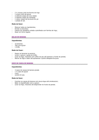 -   2   ½ xícaras (chá) de farinha de trigo
-   1   xícara (chá) de açúcar
-   2   colheres (sopa) de coco ralado
-   2   colheres (sopa) de manteiga
-   1   colher (sopa) de fermento em pó
-   1   pitada de sal.

Modo de fazer:

-   Misturar todos os ingredientes;
-   Enrolar os biscoitos;
-   Colocar em assadeira untada e polvilhada com farinha de trigo;
-   Assar em forno regular.


BALAS DE BANANA

Ingredientes:

-   10 bananas
-   700 g de açúcar
-   1 limão

Modo de Fazer:

-   Passar as bananas na peneira;
-   Juntar o açúcar e gotas de limão;
-   Levar ao fogo, mexendo com colher de pau até aparecer o fundo da panela;
-   Retirar do fogo e bater até apresentar o ponto desejável de puxa.


DOCE DE CASCA DE BANANA

Ingredientes:

-   3 copos de cascas de banana picada
-   1 ½ copo de açúcar
-   cravo
-   canela em pau

Modo de fazer:

-   Cozinhar as cascas de banana com pouca água até amolecerem;
-   Bater no liqüidificador com o açúcar;
-   Levar ao fogo, mexendo até desprender do fundo da panela.
 