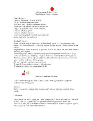 So bre mesa de Inve rn o
                           Washington Pastore Amaro

Ingre dient es:
1 xícara (chá) mal cheia de açúcar
150 grs de manteiga derretida
4 xícaras (chá ) de pão torrado e moído
2 colheres (sopa) rasas de chocolate em pó
1 kg de maçãs sem casca e sem semente
1 xícara (chá) de água
1 xícara (chá) de açúcar
creme de leite gelado e batido para decorar
geléia ou frutas para decorar

Mod o de Fa ze r:
Junte o açúcar com a manteiga e a farinha de rosca. Leve ao fogo mexendo
sempre até ficar dourado e crocante. Retire do fogo, misture o chocolate e deixe
esfriar.
Enquanto isso, ferva as maçãs, a água e o açúcar até obter um purê bem enxuto.
Reserve para esfriar.
Unte uma forma e forre o fundo com papel manteiga também untando. Faça
camadas alternadas da farofa e o purê de maçãs. Asse em forno pré-aquecido.
Retire do forno e deixe esfriar na forma. Desenforme e decore com o creme de
leite e geléia ou frutas. Sirva gelado.
Forma redonda : mais ou menos 2 litros
Tempo de forno: mais ou menos vinte minutos
Temperatura do forno: moderada (180ºC)




                           To rt a de Li mão da Didi

1 caixa de mistura para bolo de limão Dona Benta, preparada conforme
instrução da embalagem.

Recheio
Bater com garfo 1 lata de leite moça com 1/2 xícara (chá) de caldo de limão
coado.

Cobertura

Duas claras em neve. Jogue por cima, sem parar de bater: 1 1/2 xícaras (chá) de
açúcar com 1/2 xícara (chá) de água em ponto de fio grosso. Bater em
velocidade alta por 10 minutos. Cobrir a torta com esse suspiro. Enfeitar a gosto.
(Pode enfeitar com suspirinhos prontos.)
 