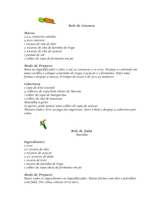 Bolo de Cen ou ra

Mas sa:
3 a 4 cenouras raladas
4 ovos inteiros
1 xícara de chá de óleo
3 xícaras de chá de farinha de trigo
2 xícaras de chá de açúcar
1 pitada de sal
1 colher de sopa de fermento em pó

Mod o de P repa ro:
Bata no liquidificador o óleo, o sal, as cenouras e os ovos. Despeje o conteúdo em
uma vasilha e coloque a farinha de trigo, o açúcar e o fermento. Unte uma
forma e despeje a massa. O tempo de assar é de 35 a 40 minutos.

Cobe rt u ra
1 copo de leite (250ml)
4 colheres de sopa bem cheias de Nescau
! colher de sopa de margarina
1 colher de chá de maizena
Baunilha a gosto
Se quiser, pode juntar uma colher de sopa de açúcar
Misture tudo e leve ao fogo até engrossar. Fure o bolo e despeje a cobertura por
cima.




                                  Bolo de Fub á
                                     Marilda

Ingre dient es:
3 ovos
1/2 xícara de óleo
2 xícaras de açúcar
2 1/2 xícaras de fubá
1 xícara de leite
1 xícara de farinha de trigo
1 colher de sopa cheia de fermento em pó

Mod o de P repa ro:
Bater todos os ingredientes no liquidificador. Untar forma com óleo e polvilhar
com fubá. Por cima, colocar erva doce.
 