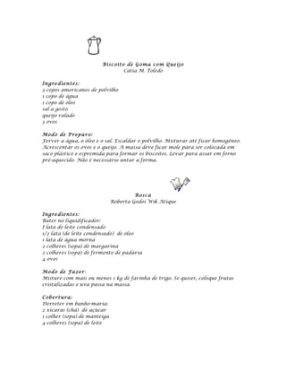 Bisc oit o de G o ma c o m Q ueij o
                                  Cátia M. Toledo

Ingre dient es:
3 copos americanos de polvilho
1 copo de água
1 copo de óleo
sal a gosto
queijo ralado
3 ovos

Mod o de P repa ro:
Ferver a água, o óleo e o sal. Escaldar o polvilho. Misturar até ficar homogêneo.
Acrescentar os ovos e o queijo. A massa deve ficar mole para ser colocada em
saco plástico e espremida para formar os biscoitos. Levar para assar em forno
pré-aquecido. Não é necessário untar a forma.




                                       Rosc a
                              Roberta Godoi Wik Atique

Ingre dient es:
Bater no liquidificador:
I lata de leite condensado
1/2 lata (de leite condensado) de óleo
1 lata de água morna
2 colheres (sopa) de margarina
2 colheres (sopa) de fermento de padaria
4 ovos

Mod o de Fa ze r:
Misture com mais ou menos 1 kg de farinha de trigo. Se quiser, coloque frutas
cristalizadas e uva passa na massa.

Cobe rt u ra:
Derreter em banho-maria:
2 xícaras (chá) de açúcar
1 colher (sopa) de manteiga
4 colheres (sopa) de leite
 