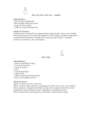 D oce de leite c o m c ôc o – rápi d o

Ingre dient es:
1 lata de leite condensado
Duas medidas (lata) de açúcar
100 grs de côco ralado
1 colher de sopa de margarina

Mod o de P repa ro
Coloque todos os ingredientes numa panela em fogo médio. Mexa, com cuidado
para não queimar, até o ponto de brigadeiro. Tire do fogo e despeje numa forma
ou numa pia de mármore. Espalhe até a espessura que desejar e, quando
começar a endurecer, corte em pedaços.




                                    Bolo F of o

Ingre dient es:
3 copos de farinha de trigo
1/2 copo de maizena
2 copos de açúcar
4 ovos
1 copo de manteiga
1 copo de leite
1 colher (sopa) de fermento em pó
100 grs de castanha do Pará

Mod o de fa ze r:
Bater as claras em neve e reservar.
Bater o açúcar com as gemas e a manteiga até obter um creme. Acrescentar o
leito aos poucos. Despejar a farinha de trigo com a maizena. Misturar tudo
juntamente com o fermento em pó. Adicionar a castanha do Pará.
Untar uma forma com margarina e polvilhar com farinha de trigo.
 