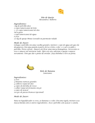 Pão de Que ij o
                              Alexandra e Roberto

Ingre dient es:
1 kg de polvilho doce
2 copos (americano) de leite
1 1/2 copos (americano) de óleo
Sal a gosto
1 copo (americano) de água
6 ovos
1/2 kg de queijo Minas (curado) ou parmesão ralado

Mod o de Fa ze r:
Coloque o polvilho em uma vasilha grande e misture 1 copo de água até que ela
desapareça. Em uma panela à parte, ferva o leite, o óleo e o sal e escalde o
polvilho. Deixe esfriar. Amasse até ficar uma massa homogênea. Acrescente os
ovos e amasse até misturar tudo. Após este ato, adicione o queijo e amasse
novamente. Tem que dar o ponto de enrolar. Faça bolinhas e leve ao forno.




                               Bolo de B anan a
                                  Semíramis

Ingre dient es:
4 ovos
4 bananas nanicas grandes
4 colheres (sopa) de óleo
4 copos de farinha de rosca
1 colher (sopa) de fermento em pó
3 copos de açúcar
100 grs de passas brancas (opcional)

Mod o de Fa ze r:

Bata no liquidificador os ovos, as bananas e o óleo. Em uma tigela, misture essa
massa batida com os outros ingredientes. Asse e polvilhe com açúcar e canela.
 