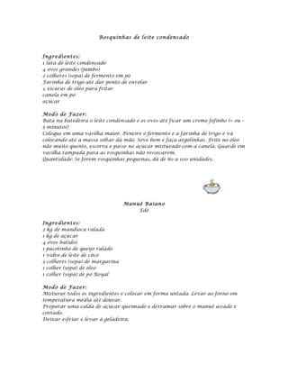 Rosq uinh as de l eite co ndens ad o



Ingre dient es:
1 lata de leite condensado
4 ovos grandes (jumbo)
2 colheres (sopa) de fermento em pó
Farinha de trigo até dar ponto de enrolar
3 xícaras de óleo para fritar
canela em pó
açúcar

Mod o de Fa ze r:
Bata na batedeira o leite condensado e os ovos até ficar um creme fofinho (+ ou –
5 minutos)
Coloque em uma vasilha maior. Peneire o fermento e a farinha de trigo e vá
colocando até a massa soltar da mão. Sove bem e faça argolinhas. Frite no óleo
não muito quente, escorra e passe no açúcar misturado com a canela. Guarde em
vasilha tampada para as rosquinhas não ressecarem.
Quantidade: Se forem rosquinhas pequenas, dá de 80 a 100 unidades.




                                 Man uê B aian o
                                      Ede

Ingre dient es:
2 kg de mandioca ralada
1 kg de açúcar
4 ovos batidos
1 pacotinho de queijo ralado
1 vidro de leite de côco
3 colheres (sopa) de margarina
1 colher (sopa) de óleo
1 colher (sopa) de pó Royal

Mod o de Fa ze r:
Misturar todos os ingredientes e colocar em forma untada. Levar ao forno em
temperatura média até dourar.
Preparar uma calda de açúcar queimado e derramar sobre o manuê assado e
cortado.
Deixar esfriar e levar à geladeira.
 
