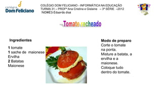 COLÉGIO DOM FELICIANO - INFORMÁTICA NA EDUCAÇÃO
                TURMA 31 – PROFª Ana Cristina e Gislaine – 3ª SÉRIE –2012
                 NOMES:Eduarda dias




Ingredientes                                             Modo de preparo
                                                         Corte o tomate
1 tomate
                                                         na ponta.
1 sache de maionese
                                                         Misture a batata, a
Ervilha
                                                         ervilha e a
2 Batatas
                                                         maionese.
Maionese
                                                         Coloque tudo
                                                         dentro do tomate.
 