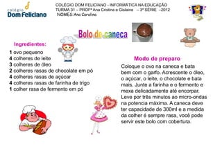 COLÉGIO DOM FELICIANO - INFORMÁTICA NA EDUCAÇÃO
                   TURMA 31 – PROFª Ana Cristina e Gislaine – 3ª SÉRIE –2012
                    NOMES:Ana Carolina




  Ingredientes:
1 ovo pequeno
4 colheres de leite                                       Modo de preparo
3 colheres de óleo                                 Coloque o ovo na caneca e bata
2 colheres rasas de chocolate em pó                bem com o garfo. Acrescente o óleo,
4 colheres rasas de açúcar                         o açúcar, o leite, o chocolate e bata
4 colheres rasas de farinha de trigo               mais. Junte a farinha e o fermento e
1 colher rasa de fermento em pó                    mexa delicadamente até encorpar.
                                                   Leve por três minutos ao micro-ondas
                                                   na potencia máxima. A caneca deve
                                                   ter capacidade de 300ml e a medida
                                                   da colher é sempre rasa, você pode
                                                   servir este bolo com cobertura.
 