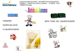 COLÉGIO DOM FELICIANO - INFORMÁTICA NA EDUCAÇÃO
                   TURMA 31 – PROFª Ana Cristina e Gislaine – 3ª SÉRIE –2012
                    NOMES:Fernando




1 BANANA                                              BATA TUDO NO LIQUIDIFICADOR

1COPO DE LEITE

1 LIQUIDIFICADOR
 