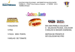 COLÉGIO DOM FELICIANO - INFORMÁTICA NA EDUCAÇÃO
             TURMA 31 – PROFª Ana Cristina e Gislaine – 3ª SÉRIE –2012
              NOMES:Ellisson




1 SALSICHA                                          EM UMA PANELA COLOCAR
                                                    A SALSICHA PICADA, COLOCAR
1 PÃO                                               O MOLHO E DEIXAR COZINHAS.

1 FACA SEM PONTA                                    DEPOIS DE PRONTO É
                                                    SÓ COLOCAR NO PÃO
1 MOLHO DE TOMATE
 