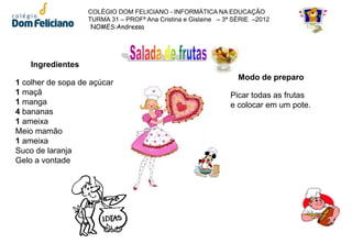 COLÉGIO DOM FELICIANO - INFORMÁTICA NA EDUCAÇÃO
                   TURMA 31 – PROFª Ana Cristina e Gislaine – 3ª SÉRIE –2012
                    NOMES:Andressa




    Ingredientes
                                                                  Modo de preparo
1 colher de sopa de açúcar
1 maçã                                                         Picar todas as frutas
1 manga                                                        e colocar em um pote.
4 bananas
1 ameixa
Meio mamão
1 ameixa
Suco de laranja
Gelo a vontade
 