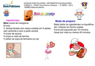 COLÉGIO DOM FELICIANO - INFORMÁTICA NA EDUCAÇÃO
                   TURMA 31 – PROFª Ana Cristina e Gislaine – 3ª SÉRIE –2012
                    NOMES:Gabriela Gnatta




   Ingredientes:                                       Modo de preparo:
Meia xícara de margarina.
                                                      Bater todos os ingredientes no liquidifica-
3 ovos.
                                                      dor. Colocar em forma untada.
1 laranja lavada com casca cortada em 4 partes
                                                      Forno pré aquecido por 10 minutos.
sem semente e sem a parte central.
                                                      Assar por mais ou menos 45 minutos.
1 xícara de açúcar.
1 xícara e meia de farinha.
1 colher de sopa de fermento em pó.
 
