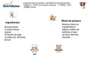 COLÉGIO DOM FELICIANO - INFORMÁTICA NA EDUCAÇÃO
                 TURMA 31 – PROFª Ana Cristina e Gislaine – 3ª SÉRIE –2012
                  NOMES: Bruna




                                                              Modo de preparo
Ingredientes
                                                               Misturar todos os
2 xícara Aveia                                                 ingredientes e
1 xícara Flocos                                                depois moldar em
Açúcar                                                         bolinhas e levar
1 Farinha de trigo                                             ao forno até ficar
½ colher de fermento                                           dourado
2 ovos
 