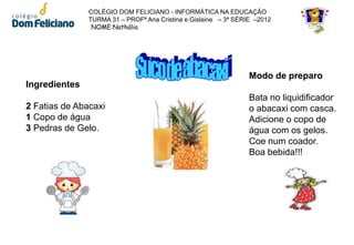 COLÉGIO DOM FELICIANO - INFORMÁTICA NA EDUCAÇÃO
               TURMA 31 – PROFª Ana Cristina e Gislaine – 3ª SÉRIE –2012
                NOME:Nathália




                                                                 Modo de preparo
Ingredientes
                                                                 Bata no liquidificador
2 Fatias de Abacaxi                                              o abacaxi com casca.
1 Copo de água                                                   Adicione o copo de
3 Pedras de Gelo.                                                água com os gelos.
                                                                 Coe num coador.
                                                                 Boa bebida!!!
 