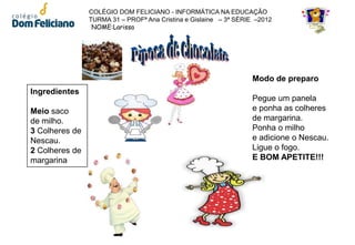 COLÉGIO DOM FELICIANO - INFORMÁTICA NA EDUCAÇÃO
                TURMA 31 – PROFª Ana Cristina e Gislaine – 3ª SÉRIE –2012
                 NOME:Larissa




                                                                  Modo de preparo
Ingredientes
                                                                  Pegue um panela
Meio saco                                                         e ponha as colheres
de milho.                                                         de margarina.
3 Colheres de                                                     Ponha o milho
Nescau.                                                           e adicione o Nescau.
2 Colheres de                                                     Ligue o fogo.
margarina                                                         E BOM APETITE!!!
 