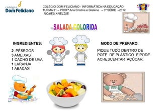 COLÉGIO DOM FELICIANO - INFORMÁTICA NA EDUCAÇÃO
                 TURMA 31 – PROFª Ana Cristina e Gislaine – 3ª SÉRIE –2012
                  NOMES:ANELISE




INGREDIENTES:                                           MODO DE PREPARO:
2 PÊSEGOS                                             PIQUE TUDO DENTRO DE
3 AMEIXAS                                             POTE DE PLÁSTICO E PODE
1 CACHO DE UVA                                        ACRESCENTAR AÇÚCAR.
1 LARANJA
1 ABACAXI
 