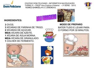 COLÉGIO DOM FELICIANO - INFORMÁTICA NA EDUCAÇÃO
                TURMA 31 – PROFª Ana Cristina e Gislaine – 3ª SÉRIE –2012
                 NOMES:GABRIELA R. E JEREMIAS.




INGREDIENTES:
3 OVOS.                                               MODO DE PREPARO
3 XÍCARAS DE FARINHA DE TRIGO.                       BATER TUDO E LEVAR PARA
2 XÍCARAS DE AÇÚCAR.                                 O FORNO POR 30 MINUTOS.
MEIA XÍCARA DE AZEITE.
1 XÍCARA DE ÁGUA MORNA.
MEIA XÍCARA DE GRANULADO.
1 COLHER DE FERMENTO.
 