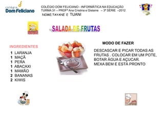 COLÉGIO DOM FELICIANO - INFORMÁTICA NA EDUCAÇÃO
               TURMA 31 – PROFª Ana Cristina e Gislaine – 3ª SÉRIE –2012
                NOME;TAYANE E TUANI




                                                        MODO DE FAZER
INGREDIENTES
                                                  DESCASCAR E PICAR TODAS AS
1   LARANJA
                                                  FRUTAS . COLOCAR EM UM POTE,
1   MAÇÃ
                                                  BOTAR ÁGUA E AÇUCAR.
1   PERA
                                                  MEXA BEM E ESTÁ PRONTO
1   ABACAXI
1   MAMÃO
2   BANANAS
2   KIWIS
 