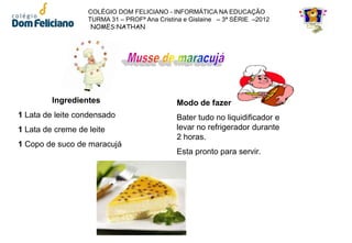 COLÉGIO DOM FELICIANO - INFORMÁTICA NA EDUCAÇÃO
                   TURMA 31 – PROFª Ana Cristina e Gislaine – 3ª SÉRIE –2012
                    NOMES:NATHAN




         Ingredientes                         Modo de fazer
1 Lata de leite condensado                    Bater tudo no liquidificador e
1 Lata de creme de leite                      levar no refrigerador durante
                                              2 horas.
1 Copo de suco de maracujá
                                              Esta pronto para servir.
 