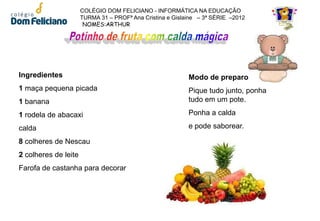 COLÉGIO DOM FELICIANO - INFORMÁTICA NA EDUCAÇÃO
                      TURMA 31 – PROFª Ana Cristina e Gislaine – 3ª SÉRIE –2012
                       NOMES:ARTHUR




Ingredientes                                               Modo de preparo
1 maça pequena picada                                      Pique tudo junto, ponha
1 banana                                                   tudo em um pote.

1 rodela de abacaxi                                        Ponha a calda

calda                                                      e pode saborear.

8 colheres de Nescau
2 colheres de leite
Farofa de castanha para decorar
 
