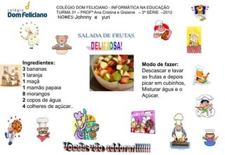 COLÉGIO DOM FELICIANO - INFORMÁTICA NA EDUCAÇÃO
              TURMA 31 – PROFª Ana Cristina e Gislaine – 3ª SÉRIE –2012
               NOMES: Johnny e yuri




Ingredientes:                                           Modo de fazer:
3 bananas                                               Descascar e lavar
1 laranja                                               as frutas e depois
1 maçã                                                  picar em cubinhos,
1 mamão papaia                                          Misturar água e o
8 morangos                                              Açúcar.
2 copos de água
4 colheres de açúcar..
 