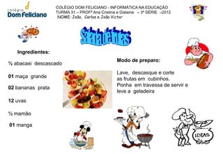 COLÉGIO DOM FELICIANO - INFORMÁTICA NA EDUCAÇÃO
                   TURMA 31 – PROFª Ana Cristina e Gislaine – 3ª SÉRIE –2012
                    NOME: João, Carlos e João Victor




   Ingredientes:
                                                 Modo de preparo:
½ abacaxi descascado
                                                 Lave, descasque e corte
01 maça grande                                   as frutas em cubinhos.
                                                 Ponha em travessa de servir e
02 bananas prata
                                                 leve a geladeira
12 uvas

½ mamão

01 manga
 