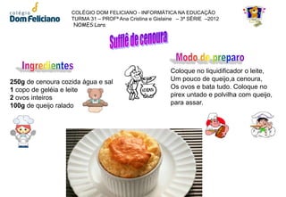 COLÉGIO DOM FELICIANO - INFORMÁTICA NA EDUCAÇÃO
                   TURMA 31 – PROFª Ana Cristina e Gislaine – 3ª SÉRIE –2012
                    NOMES:Lara




                                                         Coloque no liquidificador o leite,
250g de cenoura cozida água e sal                        Um pouco de queijo,a cenoura,
1 copo de geléia e leite                                 Os ovos e bata tudo. Coloque no
2 ovos inteiros                                          pirex untado e polvilha com queijo,
100g de queijo ralado                                    para assar.
 