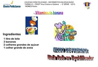 COLÉGIO DOM FELICIANO - INFORMÁTICA NA EDUCAÇÃO
                TURMA 31 – PROFª Ana Cristina e Gislaine – 3ª SÉRIE –2012
                 NOMES:Pedro




Ingredientes
1 litro de leite
3 bananas
2 colheres grandes de açúcar
1 colher grande de aveia
 