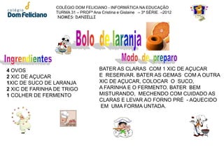 COLÉGIO DOM FELICIANO - INFORMÁTICA NA EDUCAÇÃO
                 TURMA 31 – PROFª Ana Cristina e Gislaine – 3ª SÉRIE –2012
                  NOMES: DANIELLI




4 OVOS                                BATER AS CLARAS COM 1 XIC DE AÇUCAR
2 XIC DE AÇUCAR                       E RESERVAR. BATER AS GEMAS COM A OUTRA
1XIC DE SUCO DE LARANJA               XIC DE AÇUCAR, COLOCAR O SUCO,
2 XIC DE FARINHA DE TRIGO             A FARINHA E O FERMENTO. BATER BEM
1 COLHER DE FERMENTO                  MISTURANDO, MECHENDO COM CUIDADO AS
                                      CLARAS E LEVAR AO FORNO PRÉ - AQUECIDO
                                      EM UMA FORMA UNTADA.
 
