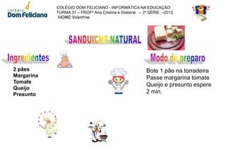 COLÉGIO DOM FELICIANO - INFORMÁTICA NA EDUCAÇÃO
            TURMA 31 – PROFª Ana Cristina e Gislaine – 3ª SÉRIE –2012
             NOME:Valentine




2 pães                                                 Bote 1 pão na torradeira
Margarina                                              Passe margarina tomate
Tomate
                                                       Queijo e presunto espere
Queijo
Presunto                                               2 min.
 