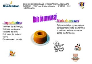 COLÉGIO DOM FELICIANO - INFORMÁTICA NA EDUCAÇÃO
                        TURMA 31 – PROFª Ana Cristina e Gislaine – 3ª SÉRIE –2012
                         NOME:Sophia




                                                                Bater manteiga com o açúcar,
1 colher de manteiga;
                                                                acrescentar o leite e a farinha,
1 xícara de açúcar;
                                                                por último a clara em neve,
1 xícara de leite;
                                                                gema e o fermento.
2 xícaras de farinha:
1 ovo;
Fermento em pacote.
 