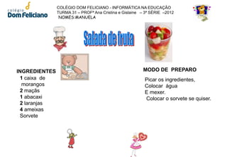 COLÉGIO DOM FELICIANO - INFORMÁTICA NA EDUCAÇÃO
               TURMA 31 – PROFª Ana Cristina e Gislaine – 3ª SÉRIE –2012
                NOMES:MANUELA




INGREDIENTES                                             MODO DE PREPARO
 1 caixa de                                              Picar os ingredientes,
  morangos                                               Colocar água
 2 maçãs                                                 E mexer.
 1 abacaxi                                               Colocar o sorvete se quiser.
 2 laranjas
 4 ameixas
 Sorvete
 