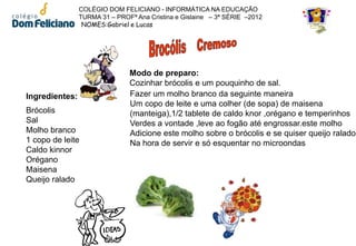 COLÉGIO DOM FELICIANO - INFORMÁTICA NA EDUCAÇÃO
                TURMA 31 – PROFª Ana Cristina e Gislaine – 3ª SÉRIE –2012
                 NOMES:Gabriel e Lucas




                               Modo de preparo:
                               Cozinhar brócolis e um pouquinho de sal.
Ingredientes:                  Fazer um molho branco da seguinte maneira
                               Um copo de leite e uma colher (de sopa) de maisena
Brócolis                       (manteiga),1/2 tablete de caldo knor ,orégano e temperinhos
Sal                            Verdes a vontade ,leve ao fogão até engrossar.este molho
Molho branco                   Adicione este molho sobre o brócolis e se quiser queijo ralado
1 copo de leite                Na hora de servir e só esquentar no microondas
Caldo kinnor
Orégano
Maisena
Queijo ralado
 