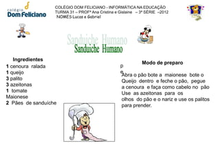 COLÉGIO DOM FELICIANO - INFORMÁTICA NA EDUCAÇÃO
                  TURMA 31 – PROFª Ana Cristina e Gislaine – 3ª SÉRIE –2012
                   NOMES:Lucas e Gabriel




   Ingredientes
                                                           Modo de preparo
1 cenoura ralada                                  p
1 queijo                                          e
                                                  Abra o pão bote a maionese bote o
3 palito                                          Queijo dentro e feche o pão, pegue
3 azeitonas                                       a cenoura e faça como cabelo no pão
1 tomate                                          Use as azeitonas para os
Maionese                                          olhos do pão e o nariz e use os palitos
2 Pães de sanduíche                               para prender.
 