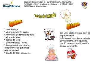 COLÉGIO DOM FELICIANO - INFORMÁTICA NA EDUCAÇÃO
                    TURMA 31 – PROFª Ana Cristina e Gislaine – 3ª SÉRIE –2012
                     NOME:Leonardo e Gustavo




3 ovos batidos
1 xícara e meia de azeite                                     Em uma tigela, misture bem os
13 colheres de farinha de trigo                               ingredientes e
1 xícara de leite                                             coloque em uma fôrma untada.
1 colher de royal                                             Leve ao forno, pré-aquecido,
1 pires de queijo ralado                                      por 30 minutos ou até assar e
1 lata de salsichas picadas.                                  dourar levemente.
Tempero verde, pimentão
cebola, tomate,
1 pitada de Sal, salsa,etc...
 