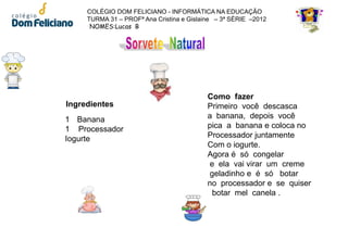 COLÉGIO DOM FELICIANO - INFORMÁTICA NA EDUCAÇÃO
     TURMA 31 – PROFª Ana Cristina e Gislaine – 3ª SÉRIE –2012
      NOMES:Lucas B




                                           Como fazer
Ingredientes                               Primeiro você descasca
1 Banana                                   a banana, depois você
1 Processador                              pica a banana e coloca no
Iogurte                                    Processador juntamente
                                           Com o iogurte.
                                           Agora é só congelar
                                           e ela vai virar um creme
                                           geladinho e é só botar
                                           no processador e se quiser
                                            botar mel canela .
 