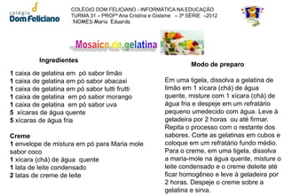 COLÉGIO DOM FELICIANO - INFORMÁTICA NA EDUCAÇÃO
                      TURMA 31 – PROFª Ana Cristina e Gislaine – 3ª SÉRIE –2012
                       NOMES:Maria Eduarda




          Ingredientes
                                                                    Modo de preparo
1 caixa de gelatina em pó sabor limão
1 caixa de gelatina em pó sabor abacaxi                   Em uma tigela, dissolva a gelatina de
1 caixa de gelatina em pó sabor tutti frutti              limão em 1 xícara (chá) de água
1 caixa de gelatina em pó sabor morango                   quente, misture com 1 xícara (chá) de
1 caixa de gelatina em pó sabor uva                       água fria e despeje em um refratário
5 xícaras de água quente                                  pequeno umedecido com água. Leve à
5 xícaras de água fria                                    geladeira por 2 horas ou até firmar.
                                                          Repita o processo com o restante dos
Creme                                                     sabores. Corte as gelatinas em cubos e
1 envelope de mistura em pó para Maria mole               coloque em um refratário fundo médio.
sabor coco                                                Para o creme, em uma tigela, dissolva
1 xícara (chá) de água quente                             a maria-mole na água quente, misture o
1 lata de leite condensado                                leite condensado e o creme deleite até
2 latas de creme de leite                                 ficar homogêneo e leve à geladeira por
                                                          2 horas. Despeje o creme sobre a
                                                          gelatina e sirva.
 