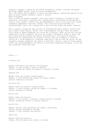 fermento. Despeje a massa em uma fôrma retângular untada e forrada com papel
manteiga também untado. Leve ao forno pré-aquecido.
Obs.: não deixe dourar demais. A massa assa bem rápido. Desenforme quente em um
pano de prato úmido. Recheie à gosto e enrole.
Modo de preparo
Para o molho de tomates assados, lave muito bem os tomates e coloque em uma
assadeira. Distribua o restante dos ingredientes, com exceção do manjericão e
leve ao forno quente (200ºC) por aproximadamente 1 hora ou até que eles fiquem
levemente sapecados e murchos. Então, leve tudo para um processador ou
liquidificador junto com o manjericão e bata até que fique uma pasta. Reserve.
Para a massa, coloque em uma vasilha os ingredientes pela ordem e misture até
que a massa fique enxuta. Então, sove vigorosamente até que fique uma massa
lisa. Deixe a massa fermentar por cerca de 30 minutos. Abra com um rolo em uma
superfície untada levemente com óleo em formato retangular, passe o molho que
está reservado pela massa de maneira bem generosa e distribua de maneira
harmoniosa os ingredientes do recheio. Enrole como um rocambole e corte em
fatias de 2 cm de espessura. Disponha cada fatia, uma ao lado da outra, em uma
assadeira untada levemente com azeite e polvilhe o queijo. Leve ao forno quente
(200º) por aproximadamente 20 minutos ou até que fiquem bem douradas. Sirva com
uma saladinha verde bem lega

dieta.....
Primeiro Dia
Manhã: Café preto sem açúcar, com adoçante
Almoço: 2 ovos cozidos e ervas a desejar
Jantar: salada de alface com pepino e salsão à vontade
Segundo Dia
Manhã: Café com bolacha cream-crakers
Almoço: 1 bife grande com salada de frutas à gosto
Jantar: Presunto à vontade
Terceiro Dia
Manhã: Café com biscoito cream-crakers
Almoço: 2 ovos cozidos, salada de vagem e 2 torradas
Jantar: presunto e salada
Quarto Dia
Manhã: Café com biscoito
Almoço: 1 ovo cozido, 1 cenoura e queijo minas à vontade
Jantar: Salada de frutas e iogurte natural
Quinto Dia
Manhã: Cenoura crua espremida com limão e café preto
Almoço: Frango grelhado à vontade
Jantar: 2 ovos cozidos com cenoura
Sexto Dia
Manhã: Café com biscoito
Almoço: Filé de peixe com tomate à vontade

 