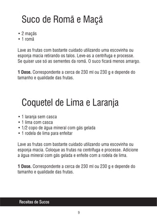 Suco de Romã e Maçã
• 2 maçãs
• 1 romã
Lave as frutas com bastante cuidado utilizando uma escovinha ou
esponja macia retirando os talos. Leve-as a centrífuga e processe.
Se quiser use só as sementes da romã. O suco ficará menos amargo.
1 Dose. Correspondente a cerca de 230 ml ou 230 g e depende do

tamanho e qualidade das frutas.

Coquetel de Lima e Laranja
• 1 laranja sem casca
• 1 lima com casca
• 1/2 copo de água mineral com gás gelada
• 1 rodela de lima para enfeitar
Lave as frutas com bastante cuidado utilizando uma escovinha ou
esponja macia. Coloque as frutas na centrífuga e processe. Adicione
a água mineral com gás gelada e enfeite com a rodela de lima.
1 Dose. Correspondente a cerca de 230 ml ou 230 g e depende do

tamanho e qualidade das frutas.

Receitas de Sucos
'

 