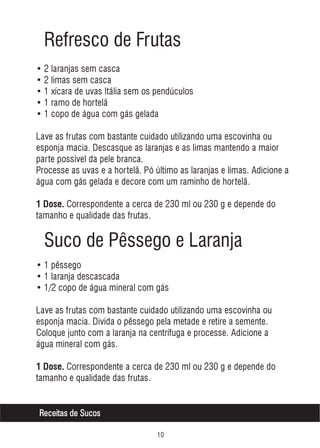 Refresco de Frutas
• 2 laranjas sem casca
• 2 limas sem casca
• 1 xícara de uvas Itália sem os pendúculos
• 1 ramo de hortelã
• 1 copo de água com gás gelada
Lave as frutas com bastante cuidado utilizando uma escovinha ou
esponja macia. Descasque as laranjas e as limas mantendo a maior
parte possível da pele branca.
Processe as uvas e a hortelã. Pó último as laranjas e limas. Adicione a
água com gás gelada e decore com um raminho de hortelã.
1 Dose. Correspondente a cerca de 230 ml ou 230 g e depende do

tamanho e qualidade das frutas.

Suco de Pêssego e Laranja
• 1 pêssego
• 1 laranja descascada
• 1/2 copo de água mineral com gás
Lave as frutas com bastante cuidado utilizando uma escovinha ou
esponja macia. Divida o pêssego pela metade e retire a semente.
Coloque junto com a laranja na centrífuga e processe. Adicione a
água mineral com gás.
1 Dose. Correspondente a cerca de 230 ml ou 230 g e depende do

tamanho e qualidade das frutas.
Receitas de Sucos



 